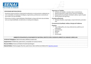 CAPACIDADES METODOLÓGICAS:
- Apresentar postura proativa e responsável, atualizando-se continuamente e adaptando-se,
com criatividade, às mudanças tecnológicas, organizativas, profissionais e socioculturais
que incidem nas suas atividades.
- Demonstrar iniciativa, responsabilidade e flexibilidade no desenvolvimento das atividades
sob a sua responsabilidade, considerando as mudanças tecnológicas.
- Segurança no Trabalho:
 Acidentes de trabalho: conceitos, tipos e características.
 Agentes agressores à saúde: físicos, químicos e biológicos.
 Equipamentos de proteção individual e coletiva: tipos e funções
 Normas básicas de segurança.
- Virtudes profissionais:
 Atenção, disciplina, organização, comprometimento, precisão e
zelo.
- Ferramenta da Qualidade: Análise e Solução de Problemas
- Pesquisa
 Tipos: bibliográfica, de campo, laboratorial, acadêmica; em
publicações;
 Características
 Métodos
 Fontes
 Estruturação
AMBIENTES PEDAGÓGICOS, EQUIPAMENTOS EMATERIAL DIDÁTICO PARAODESENVOLVIMENTO DAUNIDADECURRICULAR.
Ambientes Pedagógicos: Salade informática,bibliotecaesaladeaula.
Equipamentos: KitMultimídia,quadro branco,computador comacessoà internet.
Recursos Didático: AcessoaoAmbienteVirtualde Aprendizagem
MaterialDidático:Tela deprojeção,Flipchart,quadrobranco.Banco deRecursosDidáticos link:http://rd.sc.senai.br/
 