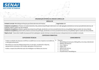 ORGANIZAÇÃO INTERNA DAUNIDADE CURRICULAR
MÓDULO III
UnidadeCurricular:Metodologia de PesquisaparaDesenvolvimentode Produtos Cargahorária: 60h
Unidadedecompetência1: Produzir,emescala industrialounão,produtosdepanificaçãotradicionaise comvaloragregado,atendendoasnormaseprocedimentostécnicos,de
qualidade,higieneesaúdee demeio ambiente.
Unidadedecompetência2: Realizaragestãodaproduçãodepanificação,atendendoasnormaseprocedimentostécnicos,dequalidade,higieneesaúdee demeioambiente.
Unidadedecompetência3: Desenvolverprodutoseprocessosdepanificação,atendendoasnormaseprocedimentostécnicos,dequalidade,higieneesaúdee demeioambiente.
ObjetivoGeral: Desenvolvertrabalhodepesquisadeformaplanejada visando minimizarosriscosde insucesso nolançamento deumanovidadenomercado.
CONTEÚDOS FORMATIVOS
CAPACIDADES TÉCNICAS CONHECIMENTOS
- Analisar resultados de pesquisas científicas e acadêmicas e os seus impactos nas tendências
e indicações alimentares
- Reconhecer as novas tecnologias disponíveis no mercado, considerando máquinas,
equipamentos e processos, suas funções, aplicações e formas de uso
- Avaliar o impacto dos diferentes tipos de embalagens nos hábitos de consumo
 Pesquisa:
 Metodologias de pesquisa: bibliográfica, de campo, laboratorial
 Relatório de Pesquisa
 Foco / Objetivo
 Público alvo
 Referenciais teóricos
 Normas técnicas
 Procedimentos metodológicos
 