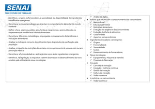 - Identificar a origem, os fornecedores, a sazonalidade e a disponibilidade de ingredientes
inovadores e emergentes
- Reconhecer as novas tecnologias que orientam o comportamento alimentar do mundo
moderno
- Definir o foco, objetivos, público alvo, fontes e mecanismos a serem utilizados no
mapeamento de tendências e hábitos alimentares
- Reconhecer diferentes metodologias empregadas no mapeamento de tendências e
indicações alimentares
- Analisar os índices de consumo dos diferentes tipos de produtos de panificação pela
população
- Analisar o impacto das restrições alimentares no comportamento de pessoas com ou sem
prescrição médica
- Reconhecer a funcionalidade e a aplicação dos novos e dos ingredientes emergentes
- Identificar, na legislação, os requisitos a serem observados no desenvolvimento do novo
produto pela utilização de novas tecnologias
 Análise de dados.
 Fatores que influenciam o comportamento dos consumidores
 Meio cultural
 Educação alimentar
 Restrições alimentares
 Evolução das exigências dos consumidores
 Evolução da oferta de alimentos
 Sazonalidade
 Aspectos socioeconômicos
 Ingredientes inovadores e emergentes
 Origem
 Funcionalidade
 Sazonalidade
 Custos
 Desenvolvimento de Fornecedores
 Novas tecnologias
 Equipamentos, máquinas e utensílio
 Processo de fabricação
 Inovação
 Conceito de inovação
 Inovação x melhoria contínua
 Gestão da inovação
 Cultura da inovação
 Visão inovadora
 A indústria e o meio ambiente
 Visão Sistêmica -
 