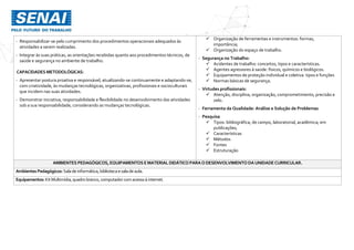 - Responsabilizar-se pelo cumprimento dos procedimentos operacionais adequados às
atividades a serem realizadas.
- Integrar às suas práticas, as orientações recebidas quanto aos procedimentos técnicos, de
saúde e segurança no ambiente de trabalho.
CAPACIDADES METODOLÓGICAS:
- Apresentar postura proativa e responsável, atualizando-se continuamente e adaptando-se,
com criatividade, às mudanças tecnológicas, organizativas, profissionais e socioculturais
que incidem nas suas atividades.
- Demonstrar iniciativa, responsabilidade e flexibilidade no desenvolvimento das atividades
sob a sua responsabilidade, considerando as mudanças tecnológicas.
 Organização de ferramentas e instrumentos: formas,
importância;
 Organização do espaço de trabalho.
- Segurança no Trabalho:
 Acidentes de trabalho: conceitos, tipos e características.
 Agentes agressores à saúde: físicos, químicos e biológicos.
 Equipamentos de proteção individual e coletiva: tipos e funções
 Normas básicas de segurança.
- Virtudes profissionais:
 Atenção, disciplina, organização, comprometimento, precisão e
zelo.
- Ferramenta da Qualidade: Análise e Solução de Problemas
- Pesquisa
 Tipos: bibliográfica, de campo, laboratorial, acadêmica; em
publicações;
 Características
 Métodos
 Fontes
 Estruturação
AMBIENTES PEDAGÓGICOS, EQUIPAMENTOS EMATERIAL DIDÁTICO PARAODESENVOLVIMENTO DAUNIDADECURRICULAR.
Ambientes Pedagógicos: Salade informática,bibliotecaesaladeaula.
Equipamentos: KitMultimídia,quadro branco,computador comacessoà internet.
 