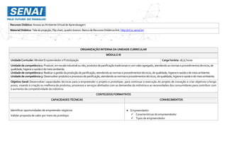Recursos Didático: AcessoaoAmbienteVirtualde Aprendizagem
MaterialDidático:Tela deprojeção,Flipchart,quadrobranco.Banco deRecursosDidáticos link:http://rd.sc.senai.br/
ORGANIZAÇÃO INTERNA DAUNIDADE CURRICULAR
MÓDULO III
UnidadeCurricular:MindsetEmpreendedorePrototipação Cargahorária: 18,75 horas
Unidadedecompetência1: Produzir,emescala industrialounão,produtosdepanificaçãotradicionaise comvaloragregado,atendendoasnormaseprocedimentos técnicos,de
qualidade,higieneesaúdee demeio ambiente.
Unidadedecompetência2: Realizaragestãodaproduçãodepanificação,atendendoasnormaseprocedimentostécnicos,dequalidade,higieneesaúdee demeioambiente.
Unidadedecompetência3: Desenvolverprodutoseprocessosdepanificação,atendendoasnormaseprocedimentostécnicos,dequalidade,higieneesaúde e demeioambiente.
Objetivo Geral: Desenvolver capacidades técnicas para a empreender o projeto e prototipar, para continuar a execução do projeto de inovação e criar objetivos a longo
prazo, visando à criação ou melhoria de produtos, processos e serviços alinhados com as demandas da indústria e as necessidades dos consumidores para contribuir com
o aumento da competitividade da indústria.
CONTEÚDOS FORMATIVOS
CAPACIDADES TÉCNICAS CONHECIMENTOS
Identificar oportunidades de empreender negócios
Validar proposta de valor por meio do protótipo
 Empreendedor
 Características do empreendedor
 Tipos de empreendedor
 
