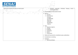 Demonstrar proposta de valor por meio do pitch o Informal, cooperado, individual, franquia, social e
intraempreendedor.
 Empreendedorismo de cadeia de valor
 Start up
 Conceito
 Características
Inovação
Escalabilidade
Repetição
Potencial
Flexibilidade
Talentos
 Tipo
 Pequenas negócios
 Lifestyle
 Escaláveis
 Compráveis
 Sociais
 Corporativas
 Editais de financiamento, investidores-anjos, aceleradoras
 Incubadoras e co-working
 Protótipo
 Tipos de protótipos
 