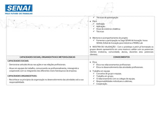  Técnicas de prototipação
 Pitch
 Definição
 Aplicação
 Dicas de oratória e dialética
 Técnicas
 Mentoria e acompanhamento do projeto
 Fomentar a participação na Saga SENAI de Inovação: Inova
SENAI; Edital de Inovação para Indústria e FIEMG Lab
 MOSTRA DE VALIDAÇÃO - Com o protótipo e pitch já formatado os
grupos devem apresentá-lo em uma mostra e validar com os potenciais
clientes (indústria, comunidade, alunos, docentes e/ou potenciais
clientes).
CAPACIDADES SOCIAIS,ORGANIZATIVAS E METODOLÓGICAS CONHECIMENTOS
CAPACIDADES SOCIAIS:
- Demonstrar atitudes éticas nas ações e nas relações profissionais.
- Atuar em equipes de trabalho, comunicando-se profissionalmente, interagindo e
cooperando com os integrantes dos diferentes níveis hierárquicos da empresa.
CAPACIDADESORGANIZATIVAS:
- Reconhecer os princípios da organização no desenvolvimento das atividades sob a sua
responsabilidade.
 Ética
 Ética nos relacionamentos profissionais
 Ética no desenvolvimento das atividades profissionais.
 Trabalho em equipe
 Conceitos de grupo e equipe;
 Trabalho em grupo;
 O relacionamento com os colegas de equipe;
 Responsabilidades individuais e coletivas;
 Cooperação.
 