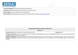 Ambientes Pedagógicos: Salade informática,bibliotecaesaladeaula.
Equipamentos: KitMultimídia,quadro branco,computador comacessoà internet.
Recursos Didático: AcessoaoAmbienteVirtualde Aprendizagem
MaterialDidático:Tela deprojeção,Flipchart,quadrobranco.Banco deRecursosDidáticos link:http://rd.sc.senai.br/
ORGANIZAÇÃO INTERNA DAUNIDADE CURRICULAR
MÓDULO IV
UnidadeCurricular: Projeto deInovação: Trabalho deConclusãodo Curso Cargahorária: 15h
Unidadedecompetência1: Produzir,emescala industrialounão,produtosdepanificaçãotradicionaise comvaloragregado,atendendoasnormaseprocedimentostécnicos,
dequalidade,higienee saúdee demeioambiente.
Unidadedecompetência2: Realizaragestãodaproduçãodepanificação,atendendoasnormaseprocedimentostécnicos,dequalidade,higieneesaúdee demeioambiente.
Unidade de competência 3: Desenvolver produtos e processos de panificação, atendendo as normas e procedimentos técnicos, de qualidade, higiene e saúde e de meio
ambiente.
 