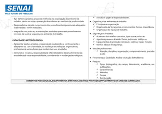 - Agir de forma proativa propondo melhorias na organização do ambiente de
trabalho, tendo em vista a prevenção de acidentes e a melhoria da produtividade.
- Responsabilizar-se pelo cumprimento dos procedimentos operacionais adequados
às atividades a serem realizadas.
- Integrar às suas práticas, as orientações recebidas quanto aos procedimentos
técnicos, de saúde e segurança no ambiente de trabalho.
CAPACIDADES METODOLÓGICAS:
- Apresentar postura proativa e responsável, atualizando-se continuamente e
adaptando-se, com criatividade, às mudanças tecnológicas, organizativas,
profissionais e socioculturais que incidem nas suas atividades.
- Demonstrar iniciativa, responsabilidade e flexibilidade no desenvolvimento das
atividades sob a sua responsabilidade, considerando as mudanças tecnológicas.
 Divisão de papéis e responsabilidades.
 Organização de ambientes de trabalho
 Princípios de organização
 Organização de ferramentas e instrumentos: formas, importância;
 Organização do espaço de trabalho.
 Segurança no Trabalho:
 Acidentes de trabalho: conceitos, tipos e características.
 Agentes agressores à saúde: físicos, químicos e biológicos.
 Equipamentos de proteção individual e coletiva: tipos e funções
 Normas básicas de segurança.
 Virtudes profissionais:
 Atenção, disciplina, organização, comprometimento, precisão
e zelo.
 Ferramenta da Qualidade: Análise e Solução de Problemas
 Pesquisa
 Tipos: bibliográfica, de campo, laboratorial, acadêmica; em
publicações;
 Características
 Métodos
 Fontes
 Estruturação
AMBIENTES PEDAGÓGICOS, EQUIPAMENTOS EMATERIAL DIDÁTICO PARAODESENVOLVIMENTO DAUNIDADECURRICULAR.
 