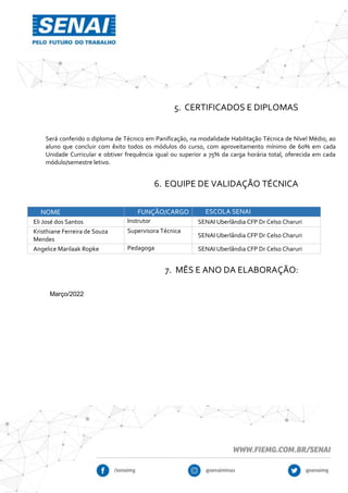 5. CERTIFICADOS E DIPLOMAS
Será conferido o diploma de Técnico em Panificação, na modalidade Habilitação Técnica de Nível Médio, ao
aluno que concluir com êxito todos os módulos do curso, com aproveitamento mínimo de 60% em cada
Unidade Curricular e obtiver frequência igual ou superior a 75% da carga horária total, oferecida em cada
módulo/semestre letivo.
6. EQUIPE DE VALIDAÇÃO TÉCNICA
NOME FUNÇÃO/CARGO ESCOLA SENAI
Eli José dos Santos Instrutor SENAI Uberlândia CFP Dr Celso Charuri
Kristhiane Ferreira de Souza
Mendes
Supervisora Técnica
SENAI Uberlândia CFP Dr Celso Charuri
Angelice Marilaak Ropke Pedagoga SENAI Uberlândia CFP Dr Celso Charuri
7. MÊS E ANO DA ELABORAÇÃO:
Março/2022
 