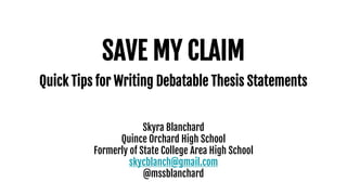 SAVE MY CLAIM
Quick Tips for Writing Debatable Thesis Statements
Skyra Blanchard
Quince Orchard High School
Formerly of State College Area High School
skycblanch@gmail.com
@mssblanchard
 