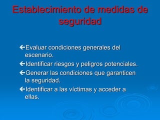 Establecimiento de medidas de
seguridad
Evaluar condiciones generales del
escenario.
Identificar riesgos y peligros potenciales.
Generar las condiciones que garanticen
la seguridad.
Identificar a las víctimas y acceder a
ellas.
 