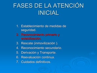 FASES DE LA ATENCIÓN
INICIAL
1. Establecimiento de medidas de
seguridad.
2. Reconocimiento primario y
estabilización.
3. Rescate (inmovilización ).
4. Reconocimiento secundario.
5. Derivación y Transporte.
6. Reevaluación continua.
7. Cuidados definitivos.
 