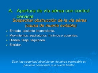 A. Apertura de vía aérea con control
cervical
Sospechar obstrucción de la vía aérea
(causa de muerte evitable)
 En todo paciente inconsciente.
 Movimientos respiratorios mínimos o ausentes.
 Disnea, tiraje, taquipnea.
 Estridor.
Sólo hay seguridad absoluta de vía aérea permeable en
paciente consciente que puede hablar
 