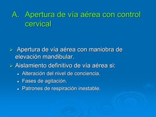  Apertura de vía aérea con maniobra de
elevación mandibular.
 Aislamiento definitivo de vía aérea si:
 Alteración del nivel de conciencia.
 Fases de agitación.
 Patrones de respiración inestable.
A. Apertura de vía aérea con control
cervical
 