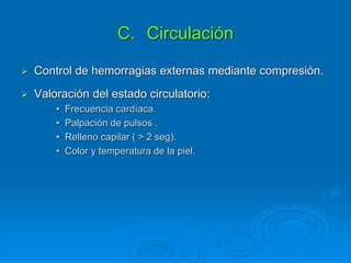 C. Circulación
 Control de hemorragias externas mediante compresión.
 Valoración del estado circulatorio:
• Frecuencia cardíaca.
• Palpación de pulsos .
• Relleno capilar ( > 2 seg).
• Color y temperatura de la piel.
 