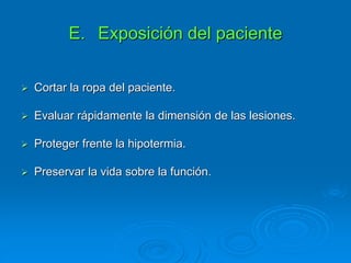 E. Exposición del paciente
 Cortar la ropa del paciente.
 Evaluar rápidamente la dimensión de las lesiones.
 Proteger frente la hipotermia.
 Preservar la vida sobre la función.
 