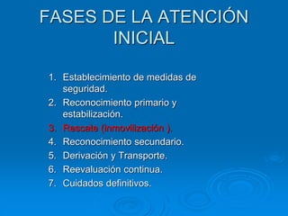 FASES DE LA ATENCIÓN
INICIAL
1. Establecimiento de medidas de
seguridad.
2. Reconocimiento primario y
estabilización.
3. Rescate (inmovilización ).
4. Reconocimiento secundario.
5. Derivación y Transporte.
6. Reevaluación continua.
7. Cuidados definitivos.
 