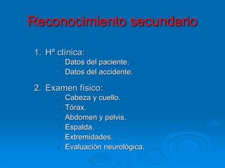 1. Hª clínica:
• Datos del paciente.
• Datos del accidente.
2. Examen físico:
• Cabeza y cuello.
• Tórax.
• Abdomen y pelvis.
• Espalda.
• Extremidades.
• Evaluación neurológica.
Reconocimiento secundario
 