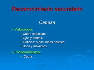 Cabeza
 Valoración:
• Cuero cabelludo.
• Ojos y órbitas.
• Orificios: oídos, fosas nasales.
• Boca y maxilares.
 Procedimientos:
• Cubrir.
Reconocimiento secundario
 