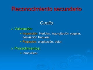 Cuello
 Valoración:
• Inspección: Heridas, ingurgitación yugular,
desviación traqueal.
• Palpación: crepitación, dolor.
 Procedimientos:
• Inmovilizar.
Reconocimiento secundario
 