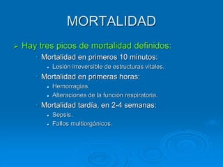MORTALIDAD
 Hay tres picos de mortalidad definidos:
• Mortalidad en primeros 10 minutos:
 Lesión irreversible de estructuras vitales.
• Mortalidad en primeras horas:
 Hemorragias.
 Alteraciones de la función respiratoria.
• Mortalidad tardía, en 2-4 semanas:
 Sepsis.
 Fallos multiorgánicos.
 