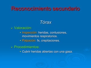 Tórax
 Valoración:
• Inspección: heridas, contusiones,
movimientos respiratorios.
• Palpación: fx, crepitaciones.
 Procedimientos:
• Cubrir heridas abiertas con una gasa.
Reconocimiento secundario
 