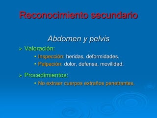 Abdomen y pelvis
 Valoración:
• Inspección: heridas, deformidades.
• Palpación: dolor, defensa, movilidad.
 Procedimientos:
• No extraer cuerpos extraños penetrantes.
Reconocimiento secundario
 
