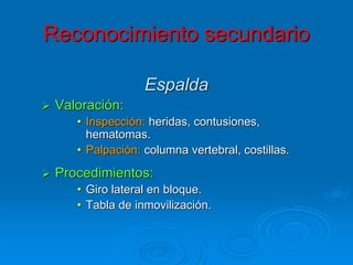 Espalda
 Valoración:
• Inspección: heridas, contusiones,
hematomas.
• Palpación: columna vertebral, costillas.
 Procedimientos:
• Giro lateral en bloque.
• Tabla de inmovilización.
Reconocimiento secundario
 