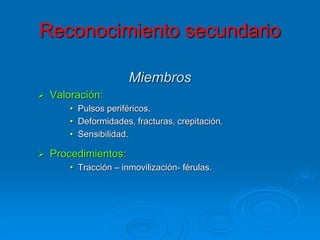 Miembros
 Valoración:
• Pulsos periféricos.
• Deformidades, fracturas, crepitación.
• Sensibilidad.
 Procedimientos:
• Tracción – inmovilización- férulas.
Reconocimiento secundario
 