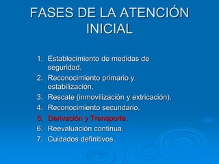 FASES DE LA ATENCIÓN
INICIAL
1. Establecimiento de medidas de
seguridad.
2. Reconocimiento primario y
estabilización.
3. Rescate (inmovilización y extricación).
4. Reconocimiento secundario.
5. Derivación y Transporte.
6. Reevaluación continua.
7. Cuidados definitivos.
 
