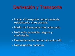 Derivación y Transporte
 Iniciar el transporte con el paciente
estabilizado, si es posible.
 Medio de transporte más adecuado.
 Ruta más accesible, segura y
confortable.
 Preferiblemente derivar al centro útil.
 Reevaluación continua.
 