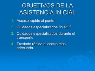 OBJETIVOS DE LA
ASISTENCIA INICIAL
1. Acceso rápido al punto.
2. Cuidados especializados “in situ”.
3. Cuidados especializados durante el
transporte.
4. Traslado rápido al centro más
adecuado.
 