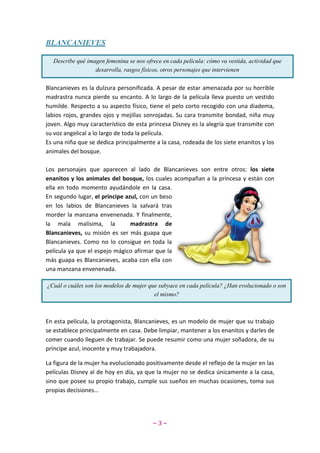 ~ 3 ~
BLANCANIEVES
Blancanieves es la dulzura personificada. A pesar de estar amenazada por su horrible
madrastra nunca pierde su encanto. A lo largo de la película lleva puesto un vestido
humilde. Respecto a su aspecto físico, tiene el pelo corto recogido con una diadema,
labios rojos, grandes ojos y mejillas sonrojadas. Su cara transmite bondad, niña muy
joven. Algo muy característico de esta princesa Disney es la alegría que transmite con
su voz angelical a lo largo de toda la película.
Es una niña que se dedica principalmente a la casa, rodeada de los siete enanitos y los
animales del bosque.
Los personajes que aparecen al lado de Blancanieves son entre otros: los siete
enanitos y los animales del bosque, los cuales acompañan a la princesa y están con
ella en todo momento ayudándole en la casa.
En segundo lugar, el príncipe azul, con un beso
en los labios de Blancanieves la salvará tras
morder la manzana envenenada. Y finalmente,
la mala malísima, la madrastra de
Blancanieves, su misión es ser más guapa que
Blancanieves. Como no lo consigue en toda la
película ya que el espejo mágico afirmar que la
más guapa es Blancanieves, acaba con ella con
una manzana envenenada.
En esta película, la protagonista, Blancanieves, es un modelo de mujer que su trabajo
se establece principalmente en casa. Debe limpiar, mantener a los enanitos y darles de
comer cuando lleguen de trabajar. Se puede resumir como una mujer soñadora, de su
príncipe azul, inocente y muy trabajadora.
La figura de la mujer ha evolucionado positivamente desde el reflejo de la mujer en las
películas Disney al de hoy en día, ya que la mujer no se dedica únicamente a la casa,
sino que posee su propio trabajo, cumple sus sueños en muchas ocasiones, toma sus
propias decisiones…
Describe qué imagen femenina se nos ofrece en cada película: cómo va vestida, actividad que
desarrolla, rasgos físicos, otros personajes que intervienen
¿Cuál o cuáles son los modelos de mujer que subyace en cada película? ¿Han evolucionado o son
el mismo?
 
