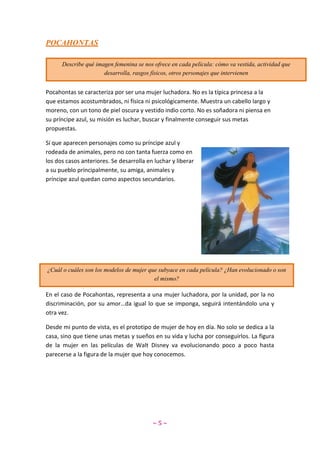 ~ 5 ~
POCAHONTAS
Pocahontas se caracteriza por ser una mujer luchadora. No es la típica princesa a la
que estamos acostumbrados, ni física ni psicológicamente. Muestra un cabello largo y
moreno, con un tono de piel oscura y vestido indio corto. No es soñadora ni piensa en
su príncipe azul, su misión es luchar, buscar y finalmente conseguir sus metas
propuestas.
Sí que aparecen personajes como su príncipe azul y
rodeada de animales, pero no con tanta fuerza como en
los dos casos anteriores. Se desarrolla en luchar y liberar
a su pueblo principalmente, su amiga, animales y
príncipe azul quedan como aspectos secundarios.
En el caso de Pocahontas, representa a una mujer luchadora, por la unidad, por la no
discriminación, por su amor…da igual lo que se imponga, seguirá intentándolo una y
otra vez.
Desde mi punto de vista, es el prototipo de mujer de hoy en día. No solo se dedica a la
casa, sino que tiene unas metas y sueños en su vida y lucha por conseguirlos. La figura
de la mujer en las películas de Walt Disney va evolucionando poco a poco hasta
parecerse a la figura de la mujer que hoy conocemos.
Describe qué imagen femenina se nos ofrece en cada película: cómo va vestida, actividad que
desarrolla, rasgos físicos, otros personajes que intervienen
¿Cuál o cuáles son los modelos de mujer que subyace en cada película? ¿Han evolucionado o son
el mismo?
 