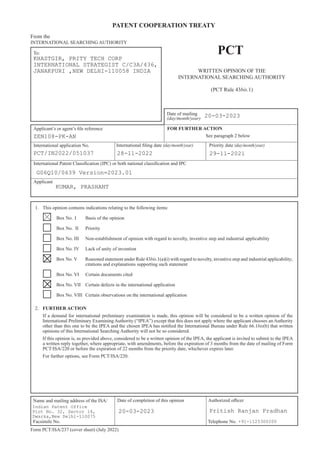 PATENT COOPERATION TREATY
To:
Name and mailing address of the ISA/ Authorized oﬃcer
Facsimile No. Telephone No.
Form PCT/ISA/237 (cover sheet) (July 2022)
PCT
Date of mailing
(day/month/year)
Applicant’s or agent’s file reference
International application No. International filing date (day/month/year) Priority date (day/month/year)
From the
INTERNATIONAL SEARCHING AUTHORITY
See paragraph 2 below
WRITTEN OPINION OF THE
INTERNATIONAL SEARCHING AUTHORITY
(PCT Rule 43bis.1)
International Patent Classification (IPC) or both national classification and IPC
Applicant
1. This opinion contains indications relating to the following items:
Box No. I Basis of the opinion
Box No. II Priority
Box No. III Non-establishment of opinion with regard to novelty, inventive step and industrial applicability
Box No. IV Lack of unity of invention
Box No. V Reasoned statement under Rule 43bis.1(a)(i) with regard to novelty, inventive step and industrial applicability;
citations and explanations supporting such statement
Box No. VI Certain documents cited
Box No. VII Certain defects in the international application
Box No. VIII Certain observations on the international application
2. FURTHER ACTION
If a demand for international preliminary examination is made, this opinion will be considered to be a written opinion of the
International Preliminary Examining Authority (“IPEA”) except that this does not apply where the applicant chooses an Authority
other than this one to be the IPEA and the chosen IPEA has notified the International Bureau under Rule 66.1bis(b) that written
opinions of this International Searching Authority will not be so considered.
If this opinion is, as provided above, considered to be a written opinion of the IPEA, the applicant is invited to submit to the IPEA
a written reply together, where appropriate, with amendments, before the expiration of 3 months from the date of mailing of Form
PCT/ISA/220 or before the expiration of 22 months from the priority date, whichever expires later.
For further options, see Form PCT/ISA/220.
FOR FURTHER ACTION
Date of completion of this opinion
KHASTGIR, PRITY TECH CORP
INTERNATIONAL STRATEGIST C/C3A/436,
JANAKPURI ,NEW DELHI-110058 INDIA
20-03-2023
ZEN108-PK-AN
PCT/IN2022/051037 28-11-2022 29-11-2021
G06Q10/0639 Version=2023.01
KUMAR, PRASHANT
Indian Patent Office
Plot No. 32, Sector 14,
Dwarka,New Delhi-110075
20-03-2023 Pritish Ranjan Pradhan
+91-1125300200
 