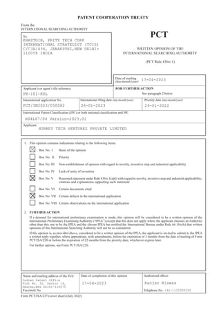 PATENT COOPERATION TREATY
To:
Name and mailing address of the ISA/ Authorized oﬃcer
Facsimile No. Telephone No.
Form PCT/ISA/237 (cover sheet) (July 2022)
PCT
Date of mailing
(day/month/year)
Applicant’s or agent’s file reference
International application No. International filing date (day/month/year) Priority date (day/month/year)
From the
INTERNATIONAL SEARCHING AUTHORITY
See paragraph 2 below
WRITTEN OPINION OF THE
INTERNATIONAL SEARCHING AUTHORITY
(PCT Rule 43bis.1)
International Patent Classification (IPC) or both national classification and IPC
Applicant
1. This opinion contains indications relating to the following items:
Box No. I Basis of the opinion
Box No. II Priority
Box No. III Non-establishment of opinion with regard to novelty, inventive step and industrial applicability
Box No. IV Lack of unity of invention
Box No. V Reasoned statement under Rule 43bis.1(a)(i) with regard to novelty, inventive step and industrial applicability;
citations and explanations supporting such statement
Box No. VI Certain documents cited
Box No. VII Certain defects in the international application
Box No. VIII Certain observations on the international application
2. FURTHER ACTION
If a demand for international preliminary examination is made, this opinion will be considered to be a written opinion of the
International Preliminary Examining Authority (“IPEA”) except that this does not apply where the applicant chooses an Authority
other than this one to be the IPEA and the chosen IPEA has notified the International Bureau under Rule 66.1bis(b) that written
opinions of this International Searching Authority will not be so considered.
If this opinion is, as provided above, considered to be a written opinion of the IPEA, the applicant is invited to submit to the IPEA
a written reply together, where appropriate, with amendments, before the expiration of 3 months from the date of mailing of Form
PCT/ISA/220 or before the expiration of 22 months from the priority date, whichever expires later.
For further options, see Form PCT/ISA/220.
FOR FURTHER ACTION
Date of completion of this opinion
KHASTGIR, PRITY TECH CORP
INTERNATIONAL STRATEGIST (TCIS)
C/C3A/436, JANAKPURI,NEW DELHI-
110058 INDIA
17-04-2023
PK-101-KOL
PCT/IN2023/050082 26-01-2023 29-01-2022
H04L67/04 Version=2023.01
HURREY TECH VENTURES PRIVATE LIMITED
Indian Patent Office
Plot No. 32, Sector 14,
Dwarka,New Delhi-110075
17-04-2023 Ranjan Biswas
+91-1125300200
 