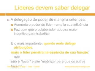 Líderes devem saber delegar
 A delegação de poder de maneira criteriosa:
 Aumenta o poder do líder - amplia sua influência
 Faz com que o colaborador adquira maior
incentivo para trabalhar
E o mais importante, quanto mais delega
atribuições,
mais o líder penetra na essência de sua função:
que
não é "fazer" e sim "mobilizar para que os outros
façam". www.peloscamposdetrigo.comPelos campos de trigo – Tema - Gestão
 
