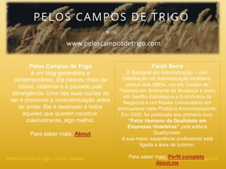 www.peloscamposdetrigo.comPelos campos de trigo – Tema - Gestão
Pelos Campos de Trigo
é um blog generalista e
contemporâneo. Ele nasceu cheio de
ideias, objetivos e é pautado pela
abrangência. Uma das suas razões de
ser é promover a conscientização antes
do andar. Ele é destinado a todos
aqueles que querem construir,
coletivamente, algo melhor.
Para saber mais: About
Farah Serra
É Bacharel em Administração – com
Habilitação em Administração Hoteleira,
possui dois MBAs, um em Gestão de
Pessoas em Ambiente de Mudança e outro
em Gestão Estratégica e Econômica de
Negócios e um Master Universitário em
Innovazione nella Pubblica Amministrazione.
Em 2005, foi publicado seu primeiro livro:
“Fator Humano da Qualidade em
Empresas Hoteleiras” pela editora
Qualitymark.
A sua maior experiência profissional está
ligada a área de turismo.
Para saber mais: Perfil completo;
About.me
 