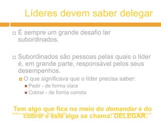 Líderes devem saber delegar
 É sempre um grande desafio ter
subordinados.
 Subordinados são pessoas pelas quais o líder
é, em grande parte, responsável pelos seus
desempenhos.
 O que significava que o líder precisa saber:
 Pedir - de forma clara
 Cobrar - de forma correta
Tem algo que fica no meio do demandar e do
cobrar e este algo se chama: DELEGAR.
www.peloscamposdetrigo.comPelos campos de trigo – Tema - Gestão
 