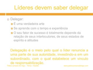 Líderes devem saber delegar
 Delegar:
 É uma verdadeira arte
 Se aprende com o tempo e experiência
 O seu fator de sucesso é totalmente depende da
relação de seus interlocutores, de seus estados de
espírito e atitudes
Delegação é o meio pelo qual o líder renuncia a
uma parte de sua autoridade, investindo-a em um
subordinado, com o qual estabelece um vinculo
de responsabilização.
www.peloscamposdetrigo.comPelos campos de trigo – Tema - Gestão
 