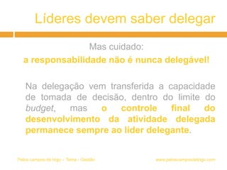Líderes devem saber delegar
Mas cuidado:
a responsabilidade não é nunca delegável!
Na delegação vem transferida a capacidade
de tomada de decisão, dentro do limite do
budget, mas o controle final do
desenvolvimento da atividade delegada
permanece sempre ao líder delegante.
www.peloscamposdetrigo.comPelos campos de trigo – Tema - Gestão
 