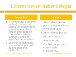 Líderes devem saber delegar
 A transferência de uma
parte do trabalho do
líder a um colaborador
que recebe a plena
responsabilidade de
completar a tarefa,
tomando todas as
decisões necessárias.
 Explicar ao delegado
'que coisa' e 'por que'
de um problema
particular.
 Abrir mão do êxito
pessoal em função do
êxito do grupo;
 Abrir mão de poder;
 Assumir riscos;
 Aceitar erros;
 Ganhar tempo para
coisas mais
importantes.
www.peloscamposdetrigo.comPelos campos de trigo – Tema - Gestão
Delegação é: É também:
 