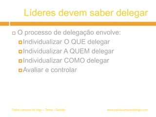 Líderes devem saber delegar
 O processo de delegação envolve:
Individualizar O QUE delegar
Individualizar A QUEM delegar
Individualizar COMO delegar
Avaliar e controlar
www.peloscamposdetrigo.comPelos campos de trigo – Tema - Gestão
 