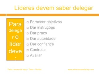 Líderes devem saber delegar
www.peloscamposdetrigo.comPelos campos de trigo – Tema - Gestão
Para
delega
r o
líder
deve
:
 Fornecer objetivos
 Dar instruções
 Dar prazo
 Dar autoridade
 Dar confiança
 Controlar
 Avaliar
 
