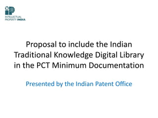 Proposal to include the Indian
Traditional Knowledge Digital Library
in the PCT Minimum Documentation
Presented by the Indian Patent Office
 