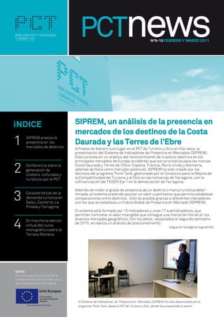 Nº9-10 FEBRERO Y MARZO 2011




íNDICE                      SIPREM, un análisis de la presencia en
                            mercados de los destinos de la Costa
1   SIPREM analiza la
    presencia en los
    mercados de destinos
                            Daurada y las Terres de l’Ebre
                            A finales de febrero tuvo lugar en el PCT de Turismo y Ocio en Vila-seca, la
                            presentación del Sistema de Indicadores de Presencia en Mercados (SIPREM).
                            Éste consiste en un anàlisis del reconocimiento de nuestros destinos en los
                            principales mercados de Europa occidental que son prioritarios para las marcas

2   Conferencia sobre la
    generación de
    clústers culturales y
                            Costa Daurada y Terres de l’Ebre: España, Francia, Reino Unido y Alemania,
                            además de Italia como mercado potencial. SIPREM ha sido creado por los
                            técnicos del programa Think Tank, gestionado por el Consorcio para la Mejora de
                            la Competitividad del Turismo y el Ocio en las comarcas de Tarragona, con la
    turísticos por el PCT
                            cofinanciación del FEDER Eje 1 en la demarcación de Tarragona.



3
                            Además de medir el grado de presencia de un destino o marca turística deter-
    Características de la   minada, el sistema pretende aportar un valor cuantitativo que permita establecer
    demanda turística en    comparaciones entre destinos. Esto es posible gracias a diferentes indicadores
    Salou, Cambrils, La     con los que se establece un Índice Global de Presencia en Mercado (IGPREM).
    Pineda y Tarragona
                            El sistema está formado por 10 indicadores y unos 77 subindicadores, que
                            permiten concretar el valor intangible que consigue una marca territorial en los


4   En marcha la edición    diversos mercados geográficos. Con los datos, recopilados el segundo semestre
                            de 2010, se realiza un análisis de posicionamiento.
    virtual del curso                                                                        (sigue en la pàgina siguiente)
    monográfico sobre la
    Tarraco Romana




                             El Sistema de Indicadores de Presencia en Mercados (SIPREM) ha sido desarrollado por el
                             programa Think Tank desde el PCT de Turismo y Ocio, donde fue presentado al sector.
 