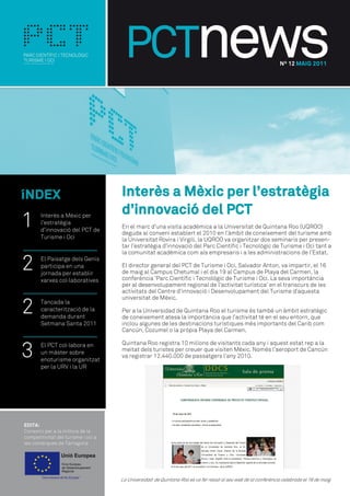 Nº 12 MAIG 2011




íNDEX                        Interès a Mèxic per l’estratègia
                             d’innovació del PCT
1   Interès a Mèxic per
    l’estratègia
    d’innovació del PCT de
                             En el marc d’una visita acadèmica a la Universitat de Quintana Roo (UQROO)
                             deguda al conveni establert el 2010 en l’àmbit de coneixement del turisme amb
    Turisme i Oci            la Universitat Rovira i Virgili, la UQROO va organitzar dos seminaris per presen-
                             tar l’estratègia d’innovació del Parc Científic i Tecnològic de Turisme i Oci tant a
                             la comunitat acadèmica com als empresaris i a les administracions de l’Estat.

2   El Paisatge dels Genis
    participa en una
    jornada per establir
                             El director general del PCT de Turisme i Oci, Salvador Anton, va impartir, el 16
                             de maig al Campus Chetumal i el dia 19 al Campus de Playa del Carmen, la
                             conferència ‘Parc Científic i Tecnològic de Turisme i Oci. La seva importància
    xarxes col·laboratives
                             per al desenvolupament regional de l’activitat turística’ en el transcurs de les
                             activitats del Centre d’innovació i Desenvolupament del Turisme d’aquesta


2
                             universitat de Mèxic.
    Tancada la
    caracterització de la    Per a la Universidad de Quintana Roo el turisme és també un àmbit estratègic
    demanda durant           de coneixement atesa la importància que l’activitat té en el seu entorn, que
    Setmana Santa 2011       inclou algunes de les destinacions turístiques més importants del Carib com
                             Cancún, Cozumel o la pròpia Playa del Carmen.



3   El PCT col·labora en     Quintana Roo registra 10 milions de visitants cada any i aquest estat rep a la
    un màster sobre          meitat dels turistes per creuer que visiten Mèxic. Només l’aeroport de Cancún
                             va registrar 12.440.000 de passatgers l’any 2010.
    enoturisme organitzat
    per la URV i la UR




                             La Universidad de Quintana Roo es va fer ressó al seu web de la conferència celebrada el 16 de maig.
 