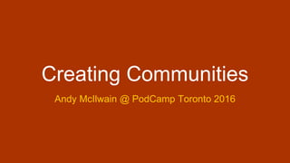 Creating Communities
Andy McIlwain @ PodCamp Toronto 2016
 
