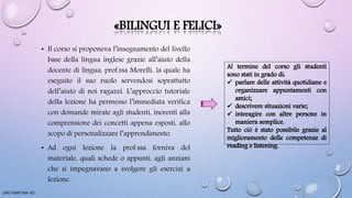 «BILINGUI E FELICI»
• Il corso si proponeva l’insegnamento del livello
base della lingua inglese grazie all’aiuto della
docente di lingua, prof.ssa Morelli, la quale ha
eseguito il suo ruolo servendosi soprattutto
dell’aiuto di noi ragazzi. L’approccio tutoriale
della lezione ha permesso l’immediata verifica
con domande mirate agli studenti, inerenti alla
comprensione dei concetti appena esposti, allo
scopo di personalizzare l’apprendimento.
• Ad ogni lezione la prof.ssa forniva del
materiale, quali schede o appunti, agli anziani
che si impegnavano a svolgere gli esercizi a
lezione.
ORO MARTINA VD
 