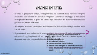 «NONNI IN RETE»
• Il corso si proponeva, altresì, l’insegnamento dei comandi base per una completa
autonomia dell’utilizzo del personal computer. L’azione di tutoraggio è stata svolta
dalla prof.ssa Palermo la quale ha fornito agli «studenti» del materiale multimediale
grazie a cui potersi esercitare.
• Noi ragazzi abbiamo partecipato attivamente alle lezioni aiutando gli anziani nelle
loro richieste.
• Il processo di apprendimento è stato suddiviso in sequenze di unità di conoscenza
orientate al raggiungimento di uno specifico obiettivo formativo e accompagnate da
domande o esercizi con possibilità di controllo delle risposte.
ORO MARTINA VD
 