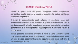COMPETENZE E CAPACITÀ
• Grazie a questi corsi ho potuto sviluppare nuove competenze,
consolidare quelle apprese a scuola e acquisire la cultura del lavoro
attraverso l’esperienza.
• I tempi di apprendimento degli «alunni» in questione sono stati
sicuramente diversi da quelli scolastici in quanto avanzando con l’età si
perdono capacità a livello neurologico, come ad esempio la memoria e
pertanto non ci si può aspettare il raggiungimento di un livello elevato di
conoscenze.
• Inoltre possono sussistere problemi di vista o udito. Abbiamo quindi
dovuto attuare alcuni accorgimenti come il parlare più lentamente e con
un tono di voce leggermente più alto oppure ancora usare testi privi di
caratteri troppo piccoli.
ORO MARTINA VD
 