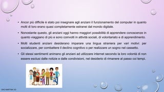 • Ancor più difficile è stato poi insegnare agli anziani il funzionamento del computer in quanto
molti di loro erano quasi completamente estranei dal mondo digitale.
• Nonostante questo, gli anziani oggi hanno maggiori possibilità di apprendere conoscenze in
quanto viaggiano di più e sono coinvolti in attività sociali, di volontariato e di apprendimento.
• Molti studenti anziani desiderano imparare una lingua straniera per vari motivi: per
socializzare, per combattere il declino cognitivo o per realizzare un sogno nel cassetto.
• Gli stessi sentimenti animano gli anziani ad utilizzare internet secondo la loro volontà di non
essere esclusi dalle notizie e dalle condivisioni, nel desiderio di rimanere al passo coi tempi.
ORO MARTINA VD
 