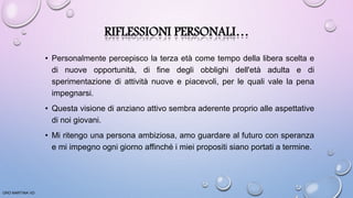 RIFLESSIONI PERSONALI…
• Personalmente percepisco la terza età come tempo della libera scelta e
di nuove opportunità, di fine degli obblighi dell'età adulta e di
sperimentazione di attività nuove e piacevoli, per le quali vale la pena
impegnarsi.
• Questa visione di anziano attivo sembra aderente proprio alle aspettative
di noi giovani.
• Mi ritengo una persona ambiziosa, amo guardare al futuro con speranza
e mi impegno ogni giorno affinché i miei propositi siano portati a termine.
ORO MARTINA VD
 